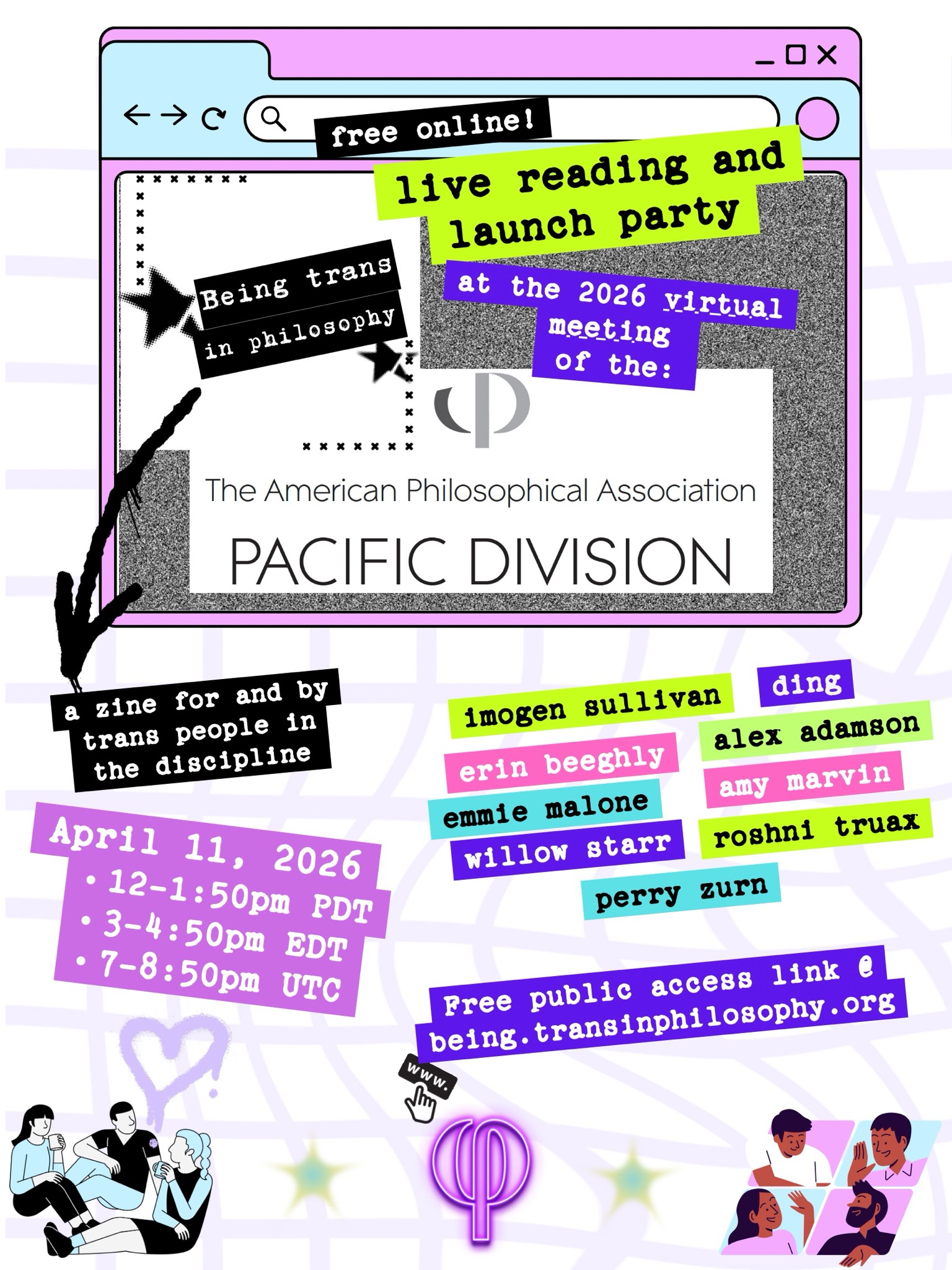 April 11, 2026: 12-1:50 PDT / 3-4:50 EDT / 7-8:50 UTC. Being Trans in Philosophy, a zine for and by trans people in the discipline, brings you a live reading and launch party at the 2026 virtual meeting of the American Philosophical Association, Pacific Division. Free online! Public access Zoom link to be posted on https://being.transinphilosophy.org.  Readings by: Imogen Sullivan, Ding, Erin Beeghly, Alex Adamson, Emmie Malone, Amy Marvin, Willow Starr, Roshni Truax, and Perry Zurn.